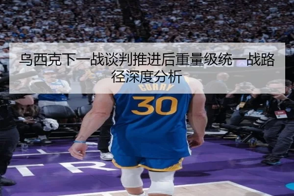 乌西克下一战谈判推进后重量级统一战路径深度分析